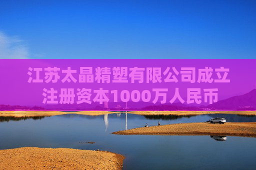 江苏太晶精塑有限公司成立 注册资本1000万人民币