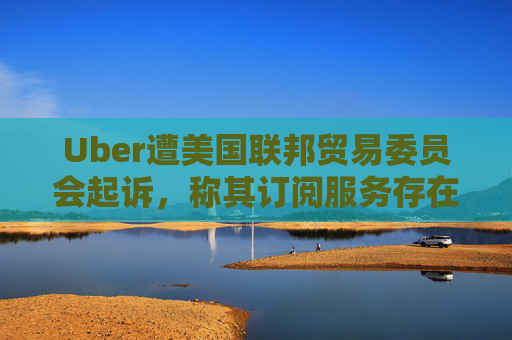 Uber遭美国联邦贸易委员会起诉，称其订阅服务存在欺诈