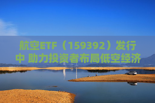 航空ETF（159392）发行中 助力投资者布局低空经济万亿赛道