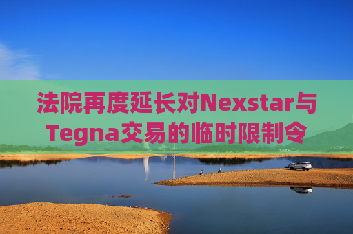 法院再度延长对Nexstar与Tegna交易的临时限制令