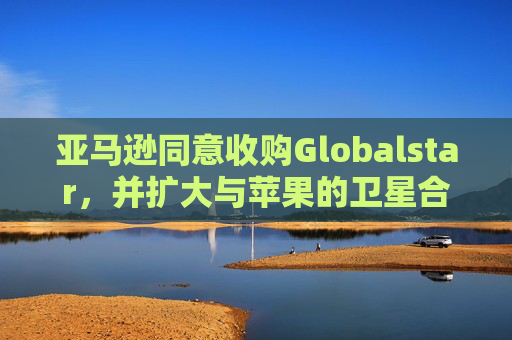 亚马逊同意收购Globalstar，并扩大与苹果的卫星合作