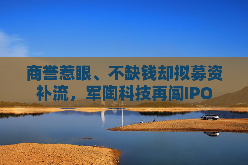 商誉惹眼、不缺钱却拟募资补流，军陶科技再闯IPO