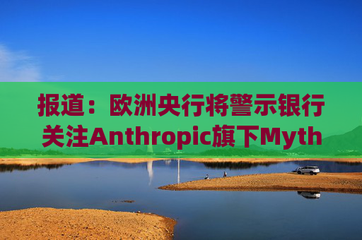 报道：欧洲央行将警示银行关注Anthropic旗下Mythos模型风险