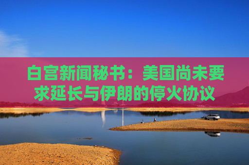 白宫新闻秘书：美国尚未要求延长与伊朗的停火协议
