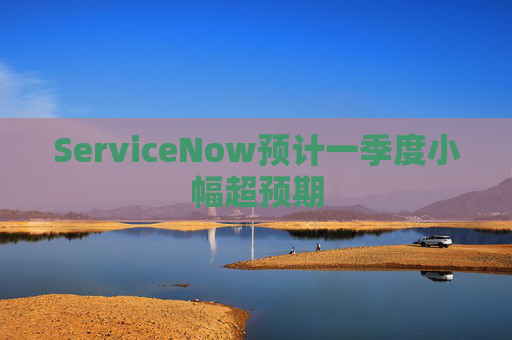 ServiceNow预计一季度小幅超预期