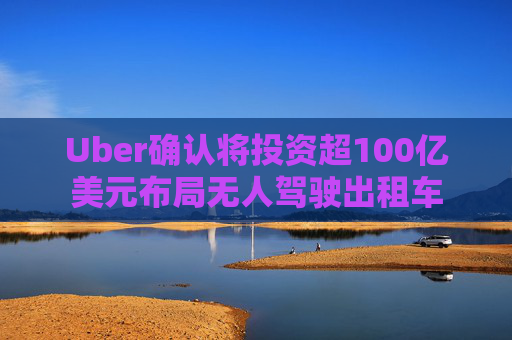 Uber确认将投资超100亿美元布局无人驾驶出租车