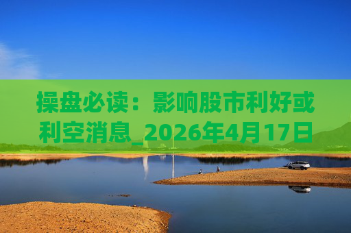 操盘必读：影响股市利好或利空消息_2026年4月17日_财经新闻