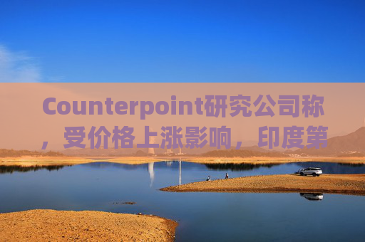 Counterpoint研究公司称，受价格上涨影响，印度第一季度智能手机出货量降至六年来最低水平