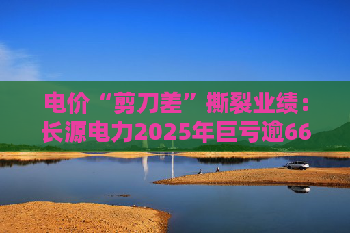 电价“剪刀差”撕裂业绩：长源电力2025年巨亏逾6600万，煤价红利难抵收入塌陷