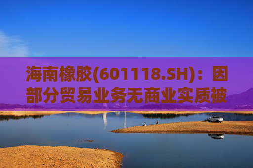 海南橡胶(601118.SH)：因部分贸易业务无商业实质被责令改正，已追溯调整2023年及2024年年报等财务数据