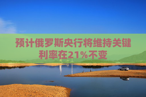 预计俄罗斯央行将维持关键利率在21%不变