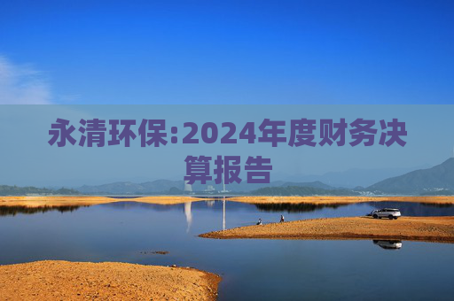 永清环保:2024年度财务决算报告  第1张