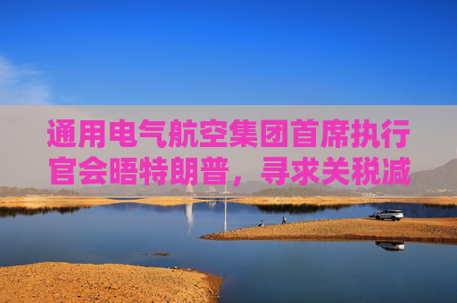 通用电气航空集团首席执行官会晤特朗普，寻求关税减免  第1张
