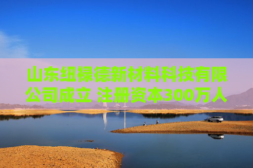 山东纽禄德新材料科技有限公司成立 注册资本300万人民币  第1张