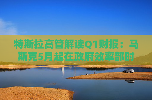 特斯拉高管解读Q1财报：马斯克5月起在政府效率部时间将“大幅减少”