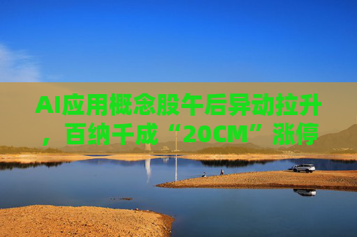 AI应用概念股午后异动拉升，百纳千成“20CM”涨停