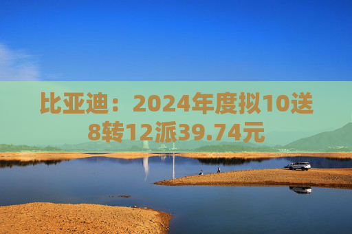 比亚迪：2024年度拟10送8转12派39.74元