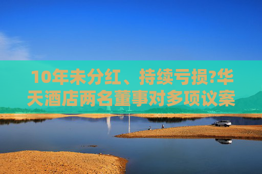10年未分红、持续亏损?华天酒店两名董事对多项议案投出反对票：对年度经营结果不满意！