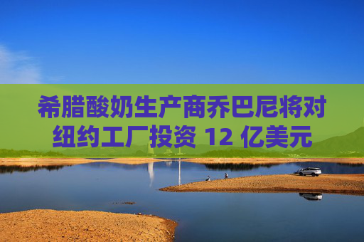 希腊酸奶生产商乔巴尼将对纽约工厂投资 12 亿美元  第1张