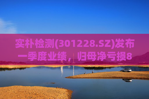 实朴检测(301228.SZ)发布一季度业绩，归母净亏损808.59万元，收窄50.23%  第1张