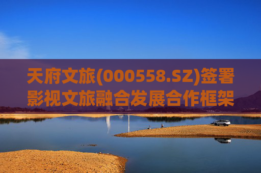 天府文旅(000558.SZ)签署影视文旅融合发展合作框架协议书