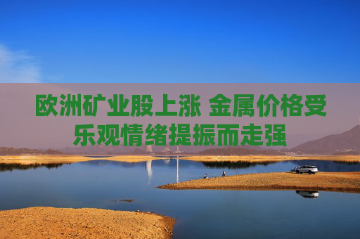 欧洲矿业股上涨 金属价格受乐观情绪提振而走强