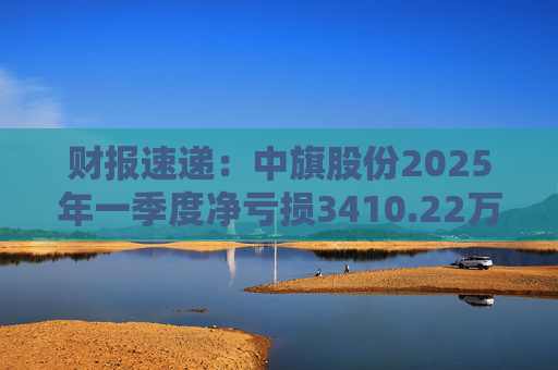 财报速递：中旗股份2025年一季度净亏损3410.22万元