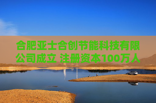 合肥亚士合创节能科技有限公司成立 注册资本100万人民币