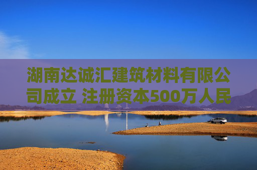 湖南达诚汇建筑材料有限公司成立 注册资本500万人民币