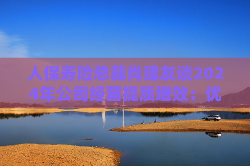 人保寿险总裁肖建友谈2024年公司经营提质增效：优化产品结构、推动降本增效、严格落实“报行合一”等举措  第1张