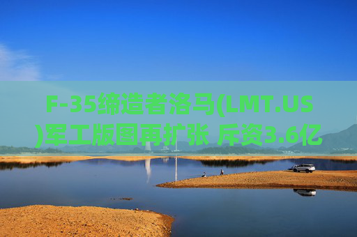 F-35缔造者洛马(LMT.US)军工版图再扩张 斥资3.6亿美元吞并Amentum(AMTM.US)硬件部门