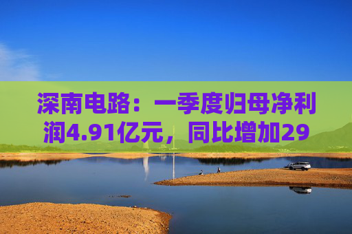 深南电路：一季度归母净利润4.91亿元，同比增加29.47%
