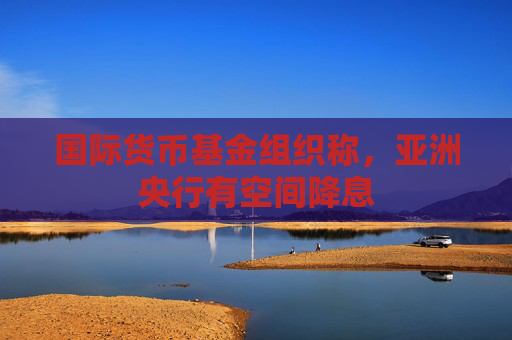 国际货币基金组织称，亚洲央行有空间降息