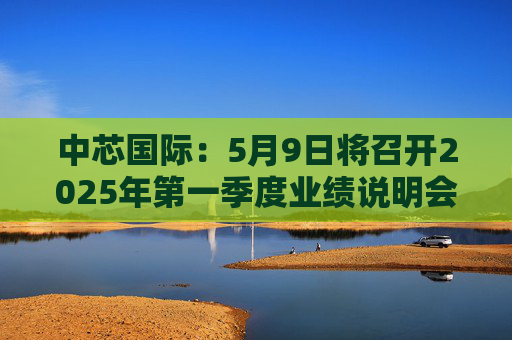 中芯国际：5月9日将召开2025年第一季度业绩说明会