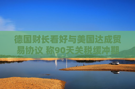 德国财长看好与美国达成贸易协议 称90天关税缓冲期“可行”