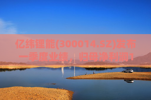 亿纬锂能(300014.SZ)发布一季度业绩，归母净利润11.01亿元，增长3.32%  第1张