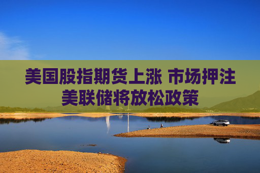 美国股指期货上涨 市场押注美联储将放松政策