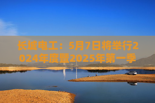 长城电工：5月7日将举行2024年度暨2025年第一季度业绩说明会
