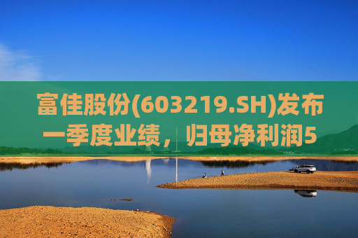 富佳股份(603219.SH)发布一季度业绩，归母净利润5319万元，同比增长7.92 %