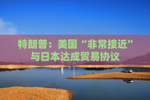 特朗普：美国“非常接近”与日本达成贸易协议