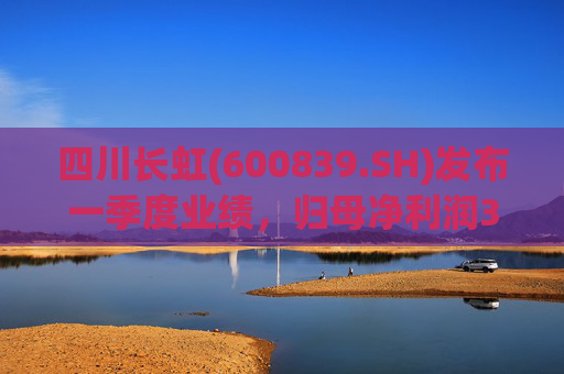 四川长虹(600839.SH)发布一季度业绩，归母净利润3.45亿元，同比增长96.68%