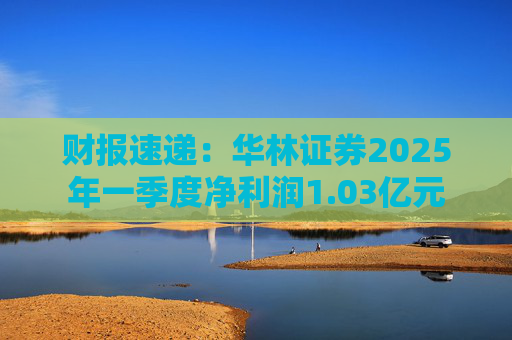 财报速递：华林证券2025年一季度净利润1.03亿元