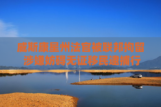 威斯康星州法官被联邦拘留 涉嫌妨碍无证移民逮捕行动