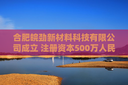 合肥皖劲新材料科技有限公司成立 注册资本500万人民币