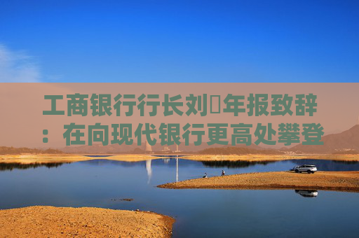 工商银行行长刘珺年报致辞：在向现代银行更高处攀登中书写了高质量发展的新篇章  第1张
