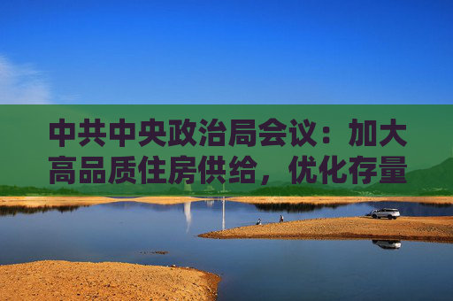 中共中央政治局会议：加大高品质住房供给，优化存量商品房收购政策，持续巩固房地产市场稳定态势