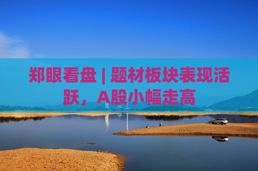 郑眼看盘 | 题材板块表现活跃，A股小幅走高  第1张