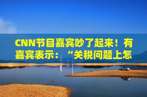 CNN节目嘉宾吵了起来！有嘉宾表示：“关税问题上怎么不能相信中国呢？特朗普嘴里没有一句实话”