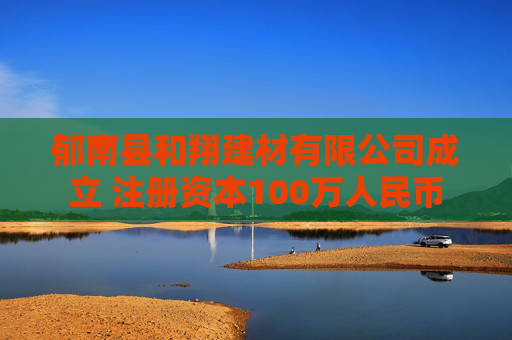 郁南县和翔建材有限公司成立 注册资本100万人民币