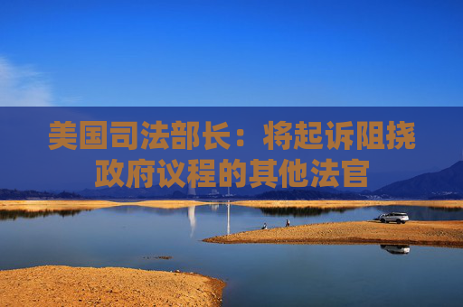 美国司法部长：将起诉阻挠政府议程的其他法官  第1张